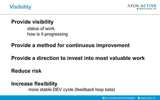 www.axon.vnfb.com/AxonActiveVietNam
Visibility
Provide visibility
status of work
how is it progressing
Provide a method for continuous improvement
Provide a direction to invest into most valuable work
Reduce risk
Increase flexibility
more stable DEV cycle (feedback loop kata)
 