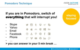 www.axon.vnfb.com/AxonActiveVietNam
Pomodoro Technique
If you are in Pomodoro, switch of
everything that will interrupt you!
- Skype
- Yahoo
- Email
- Facebook
- Phone
- …
> you can answer in your 5 min break …
staying
focused
 