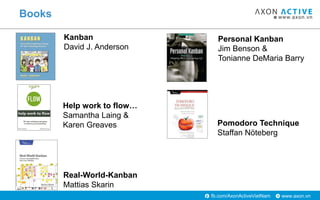 www.axon.vnfb.com/AxonActiveVietNam
Books
Kanban
David J. Anderson
Real-World-Kanban
Mattias Skarin
Personal Kanban
Jim Benson &
Tonianne DeMaria Barry
Pomodoro Technique
Staffan Nöteberg
Help work to flow…
Samantha Laing &
Karen Greaves
 
