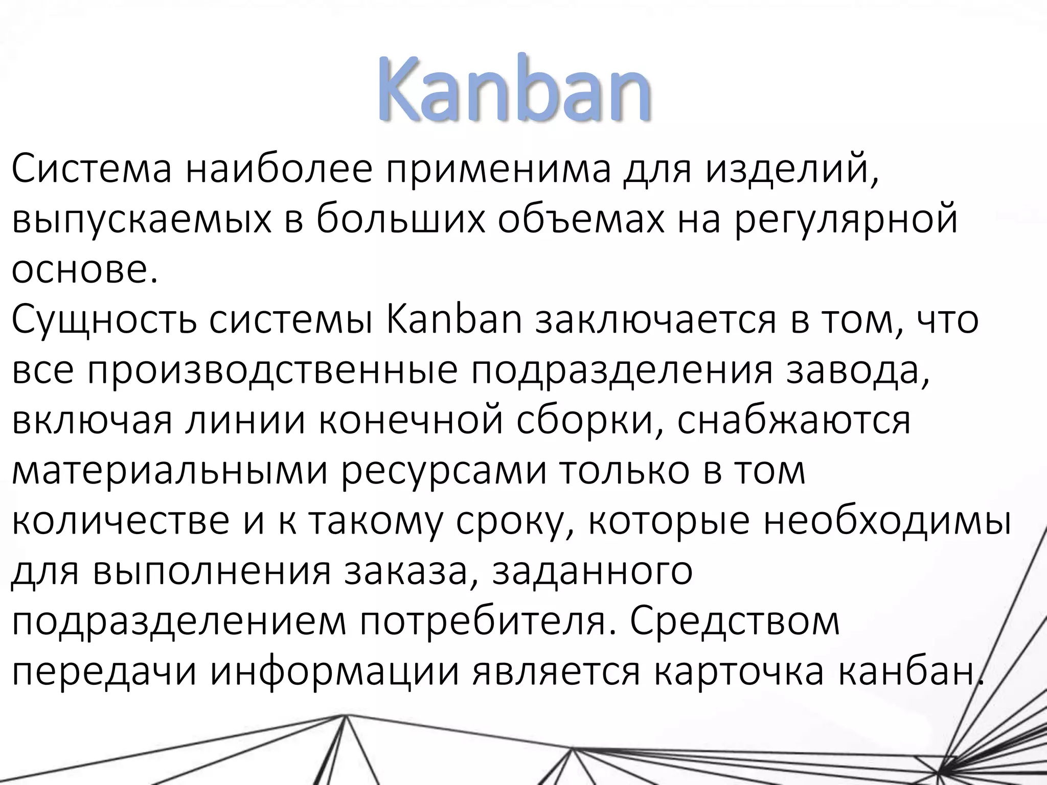 Kanban
Система наиболее применима для изделий,
выпускаемых в больших объемах на регулярной
основе.
Сущность системы Kanban заключается в том, что
все производственные подразделения завода,
включая линии конечной сборки, снабжаются
материальными ресурсами только в том
количестве и к такому сроку, которые необходимы
для выполнения заказа, заданного
подразделением потребителя. Средством
передачи информации является карточка канбан.
 