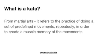 @theNeomatrix369
What is a kata?
From martial arts - it refers to the practice of doing a
set of predefined movements, repeatedly, in order
to create a muscle memory of the movements.
 