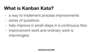 @theNeomatrix369
What is Kanban Kata?
- a way to implement process improvements
- series of questions
- help improve in small steps in a continuous flow
- improvement work and ordinary work is
intermingled
 