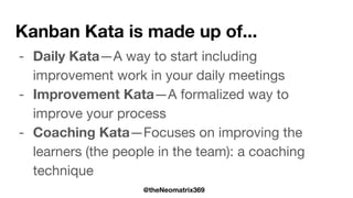 @theNeomatrix369
Kanban Kata is made up of...
- Daily Kata—A way to start including
improvement work in your daily meetings
- Improvement Kata—A formalized way to
improve your process
- Coaching Kata—Focuses on improving the
learners (the people in the team): a coaching
technique
 