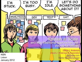 Kanban at Scale
and why traditional approaches set
you up for failure
NSN
Lisbon

January 2012

David J. Anderson
David J. Anderson & Associates
dja@djaa.com
Twitter @agilemanager

 