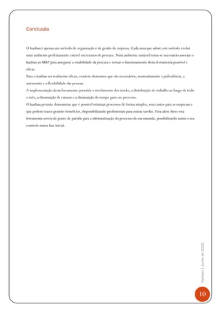 10
Kanban|Junhode2015
Conclusão
O kanban é apenas um método de organização e de gestão da empresa. Cada uma que adote este método evolui
num ambiente perfeitamente estável em termos de procura. Num ambiente instável torna-se necessário associar o
kanban ao MRP para assegurar a estabilidade da procura e tornar o funcionamento desta ferramenta possível e
eficaz.
Para o kanban ser realmente eficaz, existem elementos que são necessários, nomeadamente a polivalência, a
autonomia e a flexibilidade das pessoas.
A implementação desta ferramenta permitiu o nivelamento dos stocks, a distribuição do trabalho ao longo de todo
o mês, a diminuição de ruturas e a diminuição do tempo gasto no processo.
O kanban permite demonstrar que é possível otimizar processos de forma simples, sem custos para as empresas e
que podem trazer grandes benefícios, disponibilizando profissionais para outras tarefas. Para além disso esta
ferramenta serviu de ponto de partida para a informatização do processo de encomenda, possibilitando assim o seu
controlo numa fase inicial.
 