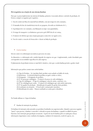 4
Kanban|Junhode2015
Pré-requisitos na criação de um sistema Kanban
Para que se possa implementar um sistema de Kanban, primeiro é necessário alterar o método de produção, de
forma a cumprir os seguintes pré requisitos:
1. Tem de existir um fluxo de material bem definido, com um tempo de ciclo constante;
2. O tamanho do lote de transferência tem de ser pequeno, devendo ser idealmente de 1;
3. A produção deve ser constante, sem flutuações no tipo e nas quantidades;
4. O tempo de transporte e as distâncias a percorrer pelo WIP têm de ser curtas;
5. O número de defeitos que uma estação passa para a outra deve ser igual a zero;
6. Tem de existir o conceito de fornecedor e cliente na linha de produção.
• Cartões kanban
Devem conter só a informação necessária ao processo em causa.
As dimensões e a informação contida depende da empresa em que é implementado, sendo desenhado para
corresponder às necessidades específicas de cada empresa.
O planeamento da produção tornou-se mais fácil e intuitivo, visto que o cartão kanban permite a gestão visual.
Vantagens do sistema
Informações que podem constar num cartão kanban:
(1) Tipo de Produto – Se é produto final, produto semi-acabado ou buffer de stock;
(2) Referência – A referência final do produto ao qual o cartão se refere;
(3) Designação – A designação do produto;
(4) Nº de peças por embalagem – O número de peças em cada embalagem;
(5) Tipo de embalagem – O tipo de embalagem, caixa de cartão, contentor, etc;
(6) Nº de embalagens por cartão – O número de embalagens que cada cartão representa;
(7) Nº do quadro de produção – Identificação do quadro de gestão deste produto;
(8) Localização em armazém – O local onde é armazenado o produto;
(9) Identificação do cartão – Número atribuído ao cartão para o identificar.
Na empresa utilizam-se 3 tipos de kanban:
Kanban de instrução de produção
Os kanbans de instrução estão anexados aos produtos localizados nos supermercados. Quando o processo seguinte
"puxa" o que precisa, o kanban é removido e colocado no posto dos kanbans, e quando recolhido do posto
funciona como instrução para produção novamente. A parte de trás do kanban pode ser usada para colocar
informações importantes como condições da máquina, condições de tratamento, modo de operar, etc.
 