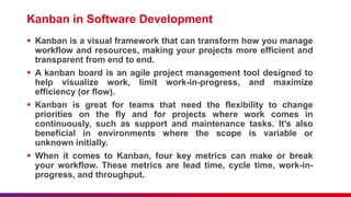 Kanban in Software Development
 Kanban is a visual framework that can transform how you manage
workflow and resources, making your projects more efficient and
transparent from end to end.
 A kanban board is an agile project management tool designed to
help visualize work, limit work-in-progress, and maximize
efficiency (or flow).
 Kanban is great for teams that need the flexibility to change
priorities on the fly and for projects where work comes in
continuously, such as support and maintenance tasks. It's also
beneficial in environments where the scope is variable or
unknown initially.
 When it comes to Kanban, four key metrics can make or break
your workflow. These metrics are lead time, cycle time, work-in-
progress, and throughput.
 