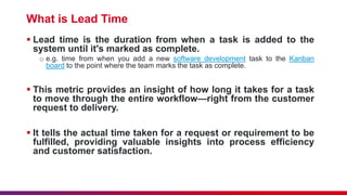 What is Lead Time
 Lead time is the duration from when a task is added to the
system until it's marked as complete.
o e.g. time from when you add a new software development task to the Kanban
board to the point where the team marks the task as complete.
 This metric provides an insight of how long it takes for a task
to move through the entire workflow—right from the customer
request to delivery.
 It tells the actual time taken for a request or requirement to be
fulfilled, providing valuable insights into process efficiency
and customer satisfaction.
 