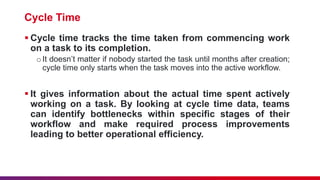Cycle Time
 Cycle time tracks the time taken from commencing work
on a task to its completion.
oIt doesn’t matter if nobody started the task until months after creation;
cycle time only starts when the task moves into the active workflow.
 It gives information about the actual time spent actively
working on a task. By looking at cycle time data, teams
can identify bottlenecks within specific stages of their
workflow and make required process improvements
leading to better operational efficiency.
 