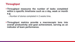 Throughput
 Throughput measures the number of tasks completed
within a specific timeframe such as a day, week or month
e.g.
oNumber of stories completed in 2 weeks time.
 Throughput metrics provide a macroscopic lens into
overall productivity and goal achievement, serving as an
indicator of team performance.
 