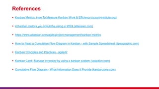 References
 Kanban Metrics: How To Measure Kanban Work & Efficiency (scrum-institute.org)
 4 Kanban metrics you should be using in 2024 (atlassian.com)
 https://www.atlassian.com/agile/project-management/kanban-metrics
 How to Read a Cumulative Flow Diagram in Kanban - with Sample Spreadsheet (tipsographic.com)
 Kanban Principles and Practices - agile42
 Kanban Card | Manage inventory by using a kanban system (velaction.com)
 Cumulative Flow Diagram - What Information Does It Provide (kanbanzone.com)
 