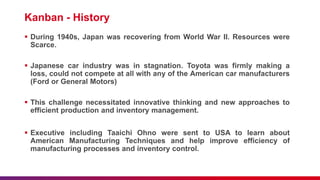 Kanban - History
 During 1940s, Japan was recovering from World War II. Resources were
Scarce.
 Japanese car industry was in stagnation. Toyota was firmly making a
loss, could not compete at all with any of the American car manufacturers
(Ford or General Motors)
 This challenge necessitated innovative thinking and new approaches to
efficient production and inventory management.
 Executive including Taaichi Ohno were sent to USA to learn about
American Manufacturing Techniques and help improve efficiency of
manufacturing processes and inventory control.
 