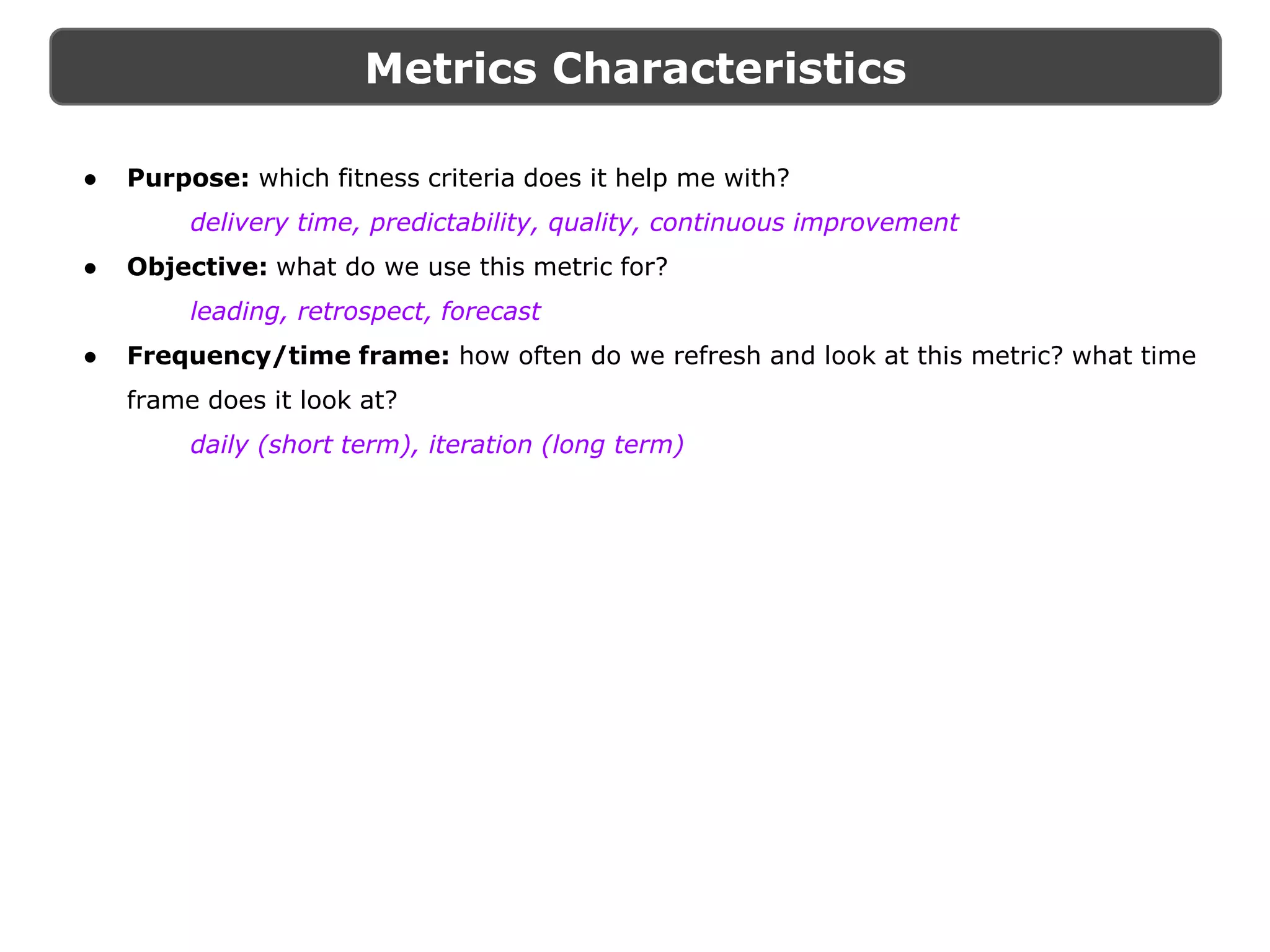 Metrics Characteristics
● Purpose: which fitness criteria does it help me with?
delivery time, predictability, quality, continuous improvement
● Objective: what do we use this metric for?
leading, retrospect, forecast
● Frequency/time frame: how often do we refresh and look at this metric? what time
frame does it look at?
daily (short term), iteration (long term)
 