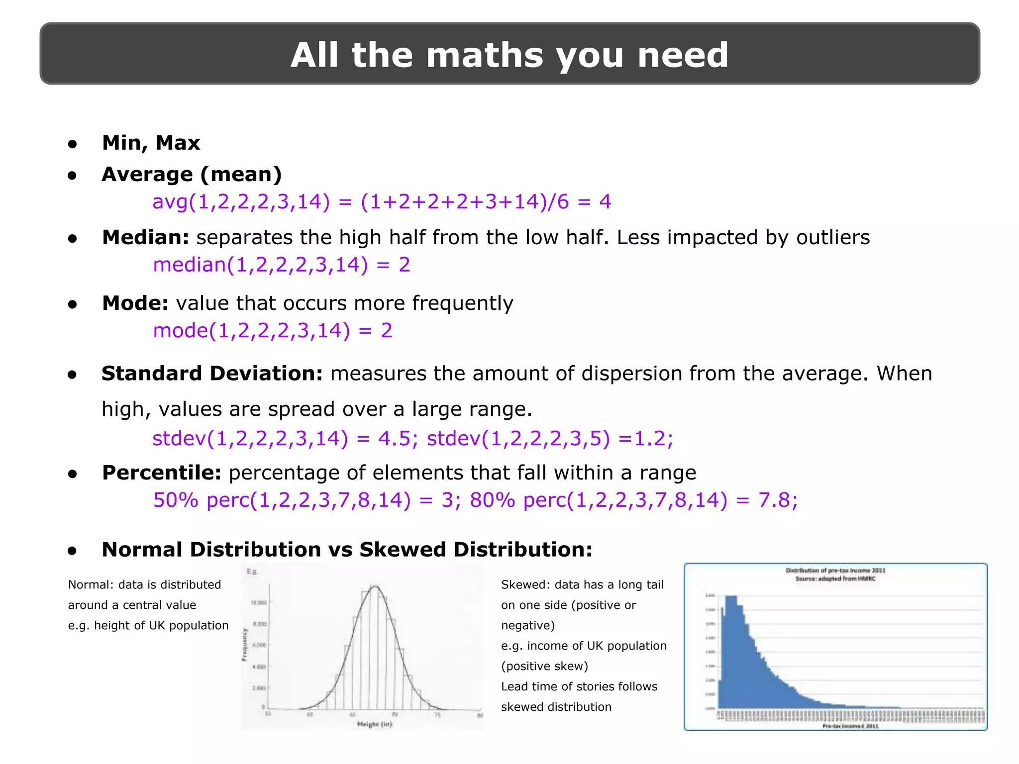All the maths you need
● Min, Max
Normal: data is distributed
around a central value
e.g. height of UK population
Skewed: data has a long tail
on one side (positive or
negative)
e.g. income of UK population
(positive skew)
Lead time of stories follows
skewed distribution
● Average (mean)
avg(1,2,2,2,3,14) = (1+2+2+2+3+14)/6 = 4
● Median: separates the high half from the low half. Less impacted by outliers
median(1,2,2,2,3,14) = 2
● Mode: value that occurs more frequently
mode(1,2,2,2,3,14) = 2
● Standard Deviation: measures the amount of dispersion from the average. When
high, values are spread over a large range.
stdev(1,2,2,2,3,14) = 4.5; stdev(1,2,2,2,3,5) =1.2;
● Percentile: percentage of elements that fall within a range
50% perc(1,2,2,3,7,8,14) = 3; 80% perc(1,2,2,3,7,8,14) = 7.8;
● Normal Distribution vs Skewed Distribution:
 