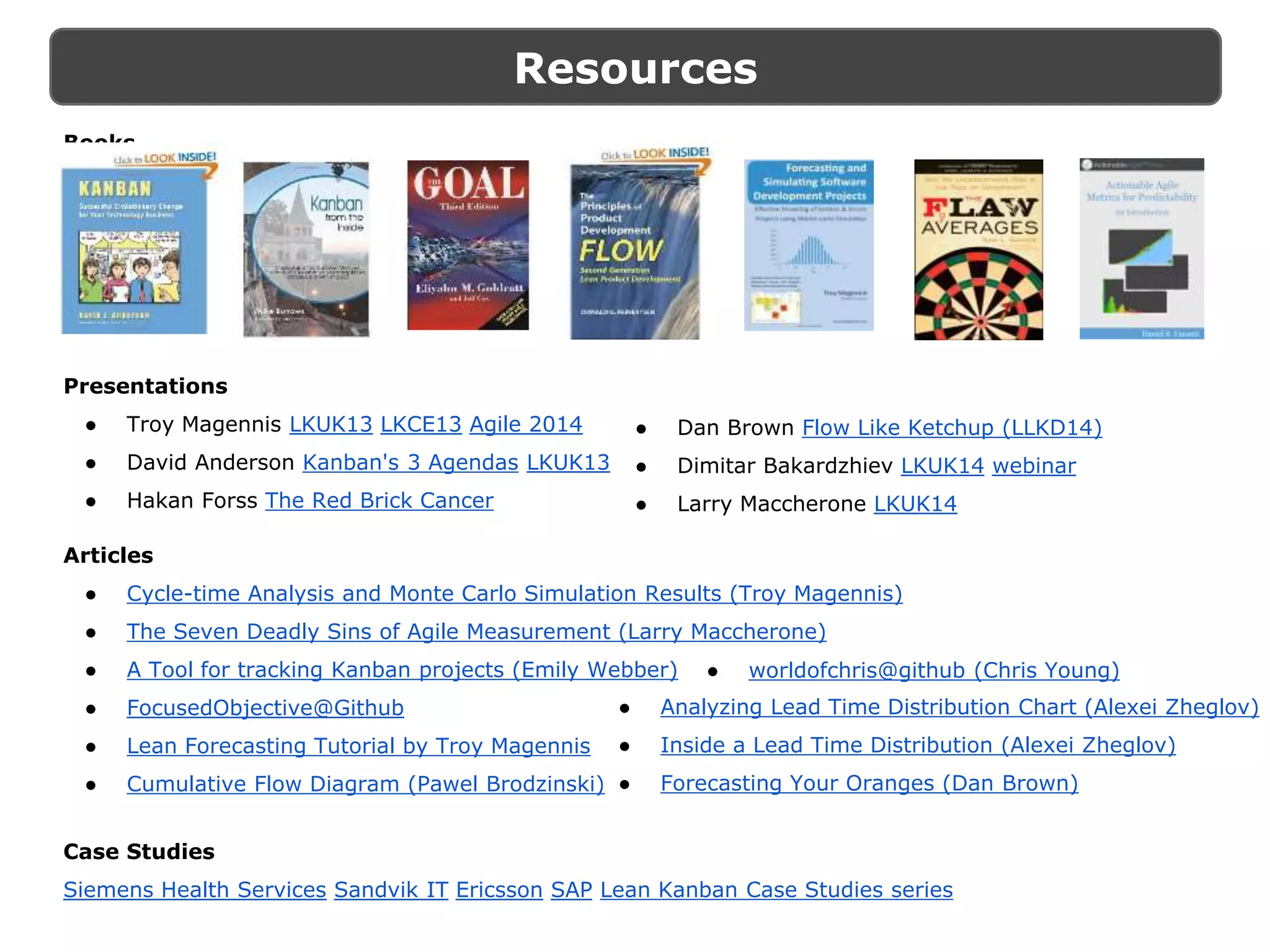 Resources
Presentations
● Troy Magennis LKUK13 LKCE13 Agile 2014
● David Anderson Kanban's 3 Agendas LKUK13
● Hakan Forss The Red Brick Cancer
Articles
● Cycle-time Analysis and Monte Carlo Simulation Results (Troy Magennis)
● The Seven Deadly Sins of Agile Measurement (Larry Maccherone)
● A Tool for tracking Kanban projects (Emily Webber)
● FocusedObjective@Github
● Lean Forecasting Tutorial by Troy Magennis
● Cumulative Flow Diagram (Pawel Brodzinski)
Case Studies
Siemens Health Services Sandvik IT Ericsson SAP Lean Kanban Case Studies series
● Dan Brown Flow Like Ketchup (LLKD14)
● Dimitar Bakardzhiev LKUK14 webinar
● Larry Maccherone LKUK14
● Analyzing Lead Time Distribution Chart (Alexei Zheglov)
● Inside a Lead Time Distribution (Alexei Zheglov)
● Forecasting Your Oranges (Dan Brown)
● worldofchris@github (Chris Young)
Books
 