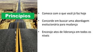 Princípios
• Comece com o que você já faz hoje
• Concorde em buscar uma abordagem
evolucionária para mudança
• Encoraje atos de liderança em todos os
níveis
 