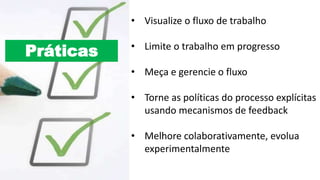 Práticas
• Visualize o fluxo de trabalho
• Limite o trabalho em progresso
• Meça e gerencie o fluxo
• Torne as políticas do processo explícitas
usando mecanismos de feedback
• Melhore colaborativamente, evolua
experimentalmente
 