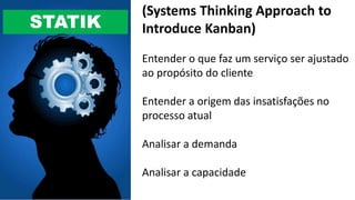 STATIK
(Systems Thinking Approach to
Introduce Kanban)
Entender o que faz um serviço ser ajustado
ao propósito do cliente
Entender a origem das insatisfações no
processo atual
Analisar a demanda
Analisar a capacidade
 