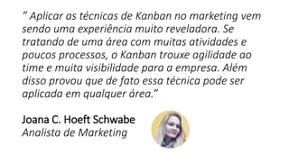 ” Aplicar as técnicas de Kanban no marketing vem
sendo uma experiência muito reveladora. Se
tratando de uma área com muitas atividades e
poucos processos, o Kanban trouxe agilidade ao
time e muita visibilidade para a empresa. Além
disso provou que de fato essa técnica pode ser
aplicada em qualquer área.”
Joana C. Hoeft Schwabe
Analista de Marketing
 