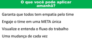 O que você pode aplicar
amanhã?
Garanta que todos tem empatia pelo time
Engaje o time em uma META única
Visualize e entenda o fluxo do trabalho
Uma mudança de cada vez
 