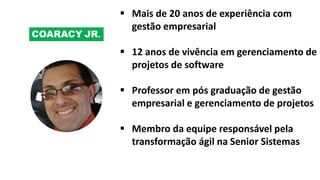 COARACY JR.
 Mais de 20 anos de experiência com
gestão empresarial
 12 anos de vivência em gerenciamento de
projetos de software
 Professor em pós graduação de gestão
empresarial e gerenciamento de projetos
 Membro da equipe responsável pela
transformação ágil na Senior Sistemas
 