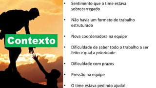 • Sentimento que o time estava
sobrecarregado
• Não havia um formato de trabalho
estruturado
• Nova coordenadora na equipe
• Dificuldade de saber todo o trabalho a ser
feito e qual a prioridade
• Dificuldade com prazos
• Pressão na equipe
• O time estava pedindo ajuda!
Contexto
 