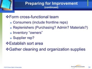 Preparing for Improvement
(continued)

Form cross-functional team






Consumers (include frontline reps)
Replenishers (Purchasing? Admin? Materials?)
Inventory “owners”
Supplier rep?

Establish sort area
Gather cleaning and organization supplies

© 2010 Karen Martin & Associates

34

 