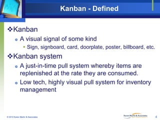 Kanban - Defined
Kanban


A visual signal of some kind
 Sign, signboard, card, doorplate, poster, billboard, etc.

Kanban system




A just-in-time pull system whereby items are
replenished at the rate they are consumed.
Low tech, highly visual pull system for inventory
management

© 2010 Karen Martin & Associates

4

 