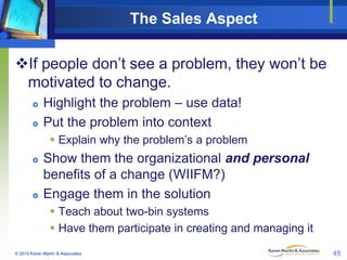 The Sales Aspect
If people don’t see a problem, they won’t be
motivated to change.




Highlight the problem – use data!
Put the problem into context
 Explain why the problem’s a problem





Show them the organizational and personal
benefits of a change (WIIFM?)
Engage them in the solution
 Teach about two-bin systems
 Have them participate in creating and managing it

© 2010 Karen Martin & Associates

45

 