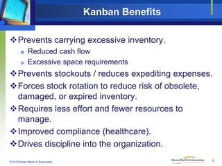 Kanban Benefits
Prevents carrying excessive inventory.



Reduced cash flow
Excessive space requirements

Prevents stockouts / reduces expediting expenses.
Forces stock rotation to reduce risk of obsolete,
damaged, or expired inventory.
Requires less effort and fewer resources to
manage.
Improved compliance (healthcare).
Drives discipline into the organization.
© 2010 Karen Martin & Associates

9

 