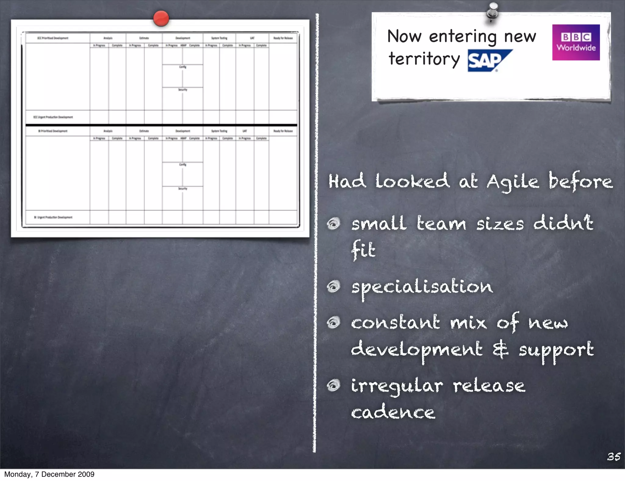 Now entering new
                               territory




                          Had looked at Agile before

                            small team sizes didn’t
                            ﬁt
                            specialisation
                            constant mix of new
                            development & support
                            irregular release
                            cadence

                                                      35
Monday, 7 December 2009
 