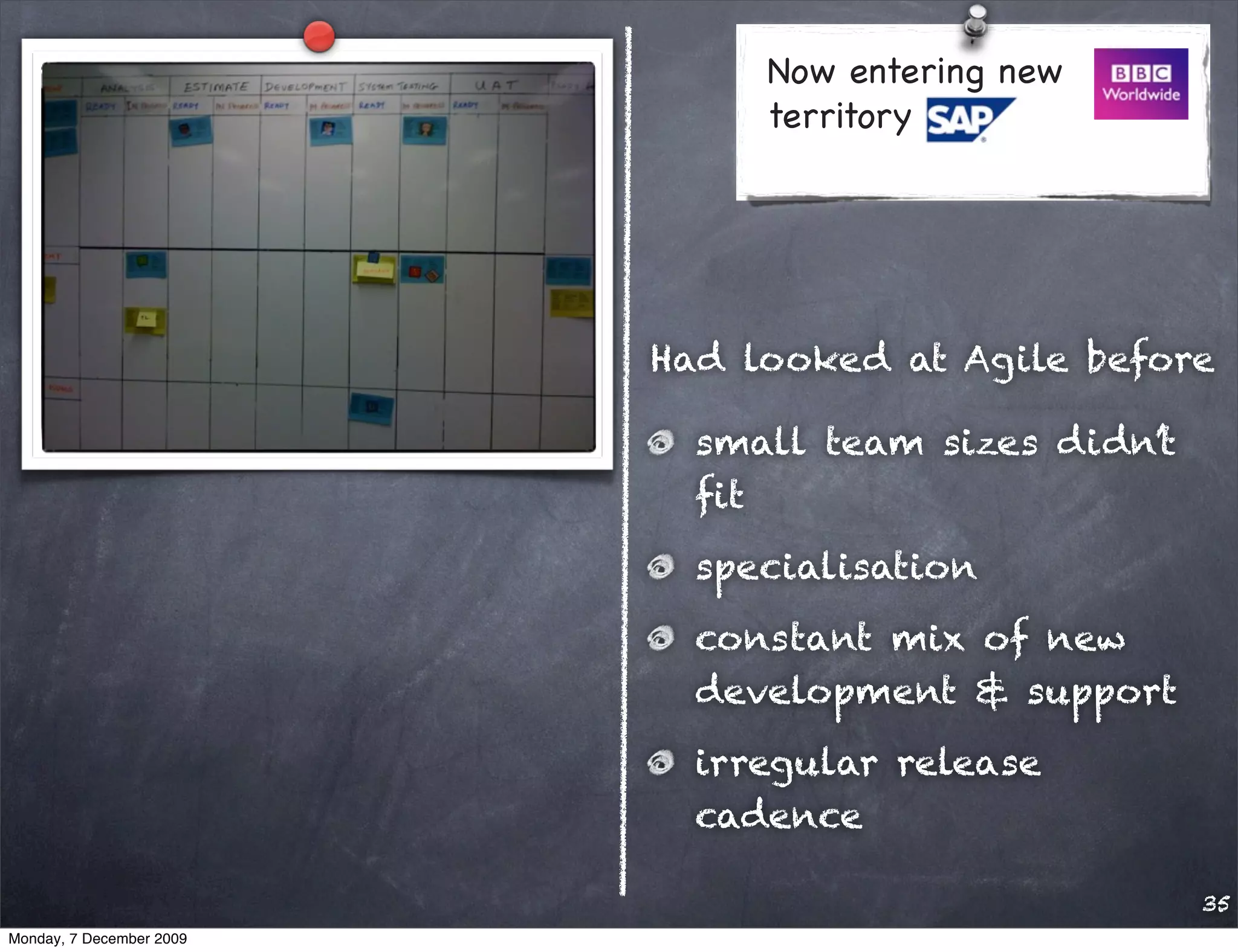 Now entering new
                               territory




                          Had looked at Agile before

                            small team sizes didn’t
                            ﬁt
                            specialisation
                            constant mix of new
                            development & support
                            irregular release
                            cadence

                                                      35
Monday, 7 December 2009
 