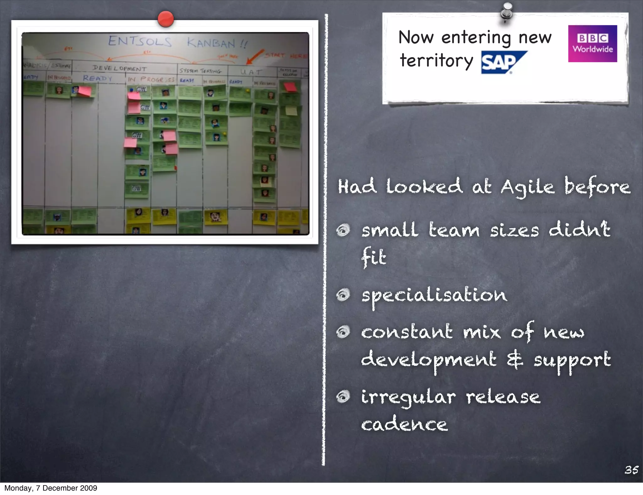 Now entering new
                               territory




                          Had looked at Agile before

                            small team sizes didn’t
                            ﬁt
                            specialisation
                            constant mix of new
                            development & support
                            irregular release
                            cadence

                                                      35
Monday, 7 December 2009
 