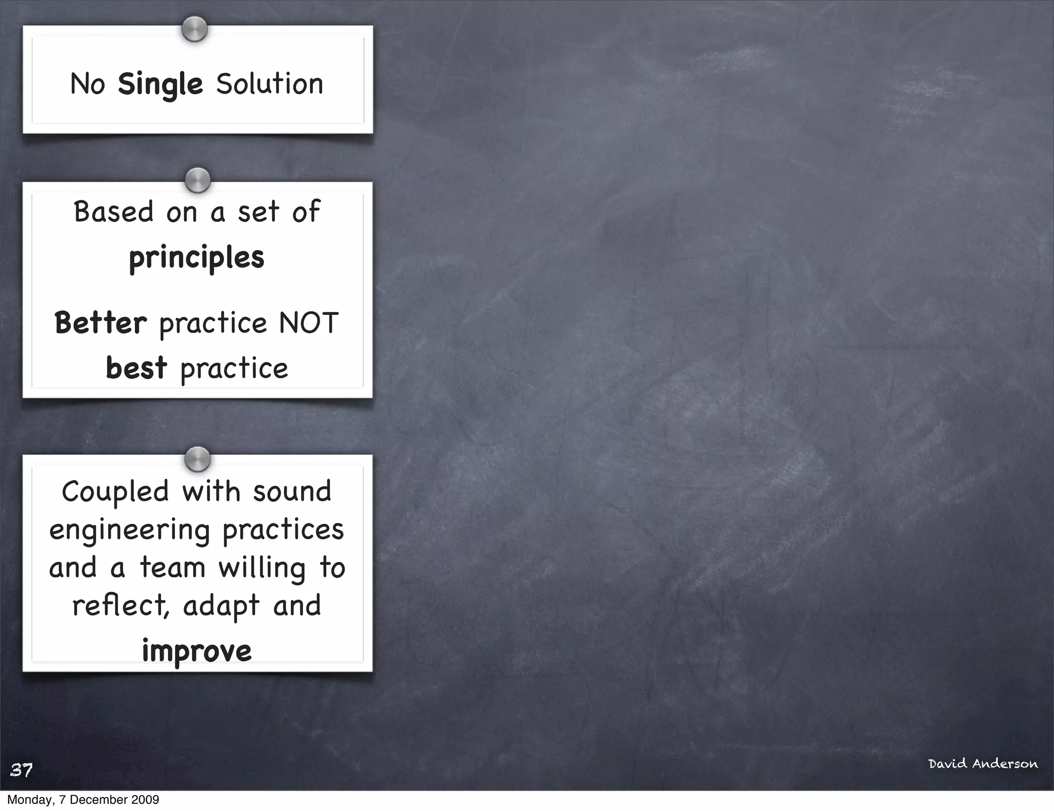 No Single Solution



         Based on a set of
            principles

       Better practice NOT
          best practice


       Coupled with sound
      engineering practices
      and a team willing to
        reﬂect, adapt and
            improve


                              David Anderson
37
Monday, 7 December 2009
 