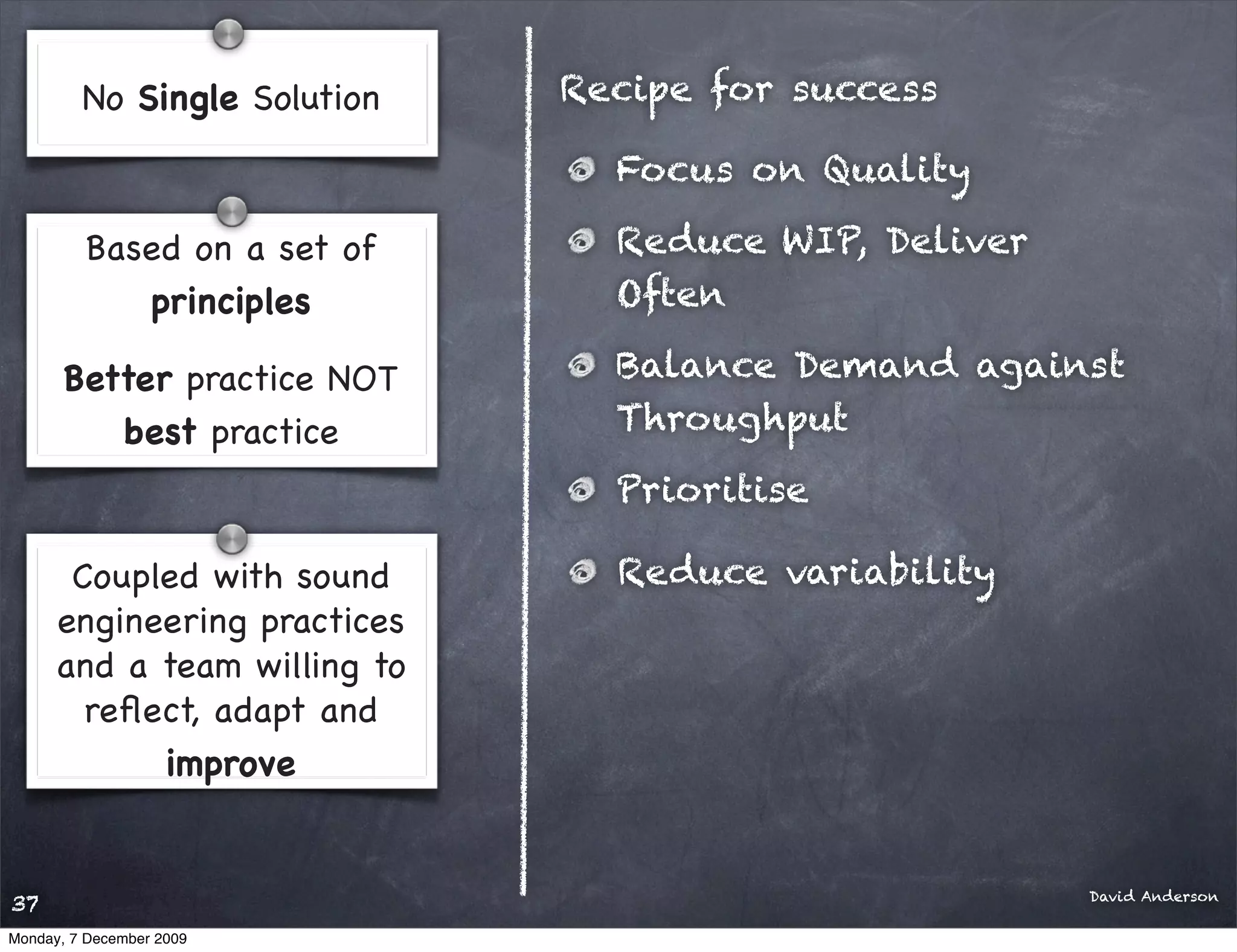 No Single Solution   Recipe for success

                                Focus on Quality

         Based on a set of      Reduce WIP, Deliver
            principles          Often

       Better practice NOT      Balance Demand against
          best practice         Throughput
                                Prioritise

       Coupled with sound       Reduce variability
      engineering practices
      and a team willing to
        reﬂect, adapt and
            improve


                                                      David Anderson
37
Monday, 7 December 2009
 