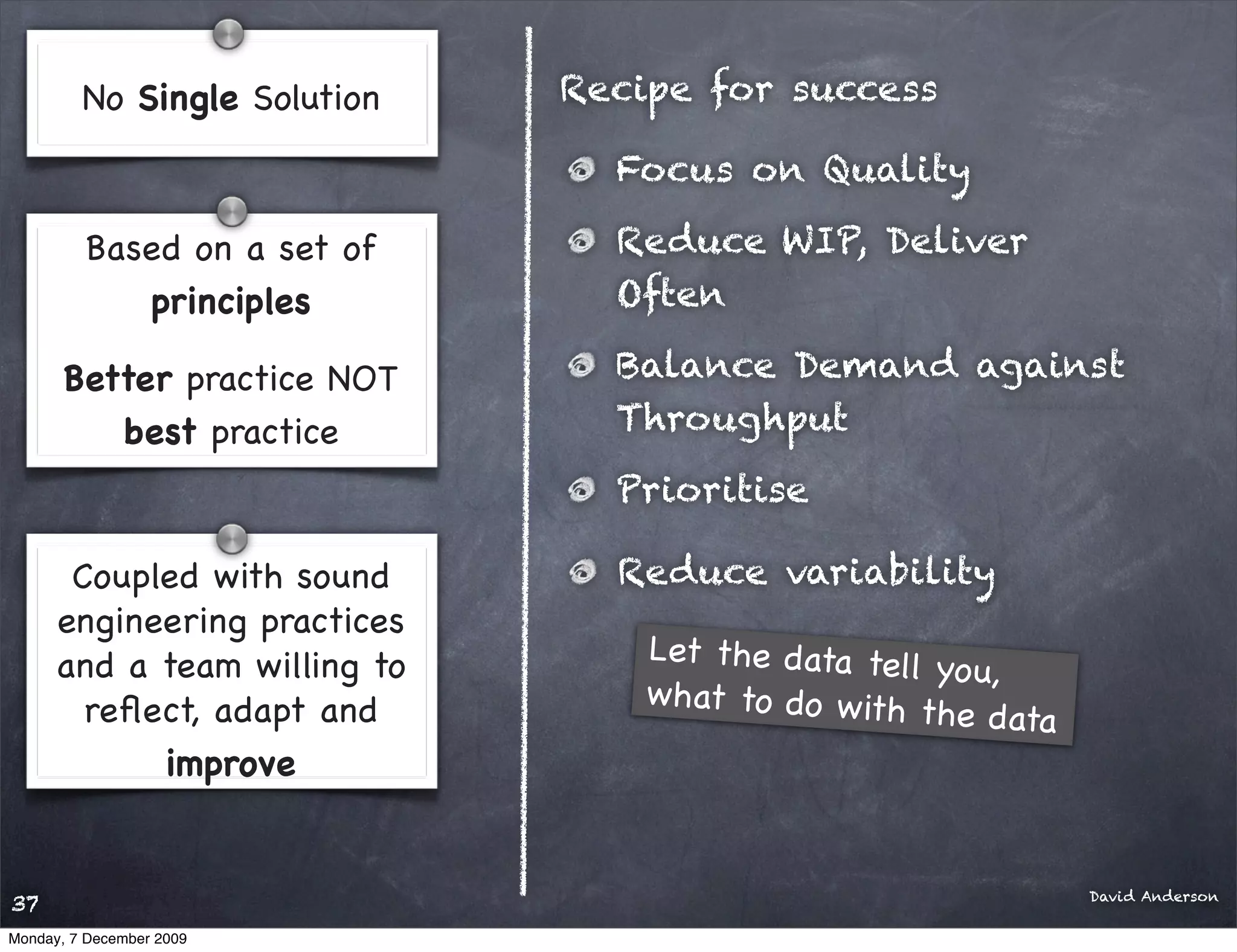 No Single Solution   Recipe for success

                                Focus on Quality

         Based on a set of      Reduce WIP, Deliver
            principles          Often

       Better practice NOT      Balance Demand against
          best practice         Throughput
                                Prioritise

       Coupled with sound       Reduce variability
      engineering practices
      and a team willing to       Let the data tel
                                                   l yo u,
        reﬂect, adapt and         what to do w ith
                                                    the data
            improve


                                                               David Anderson
37
Monday, 7 December 2009
 