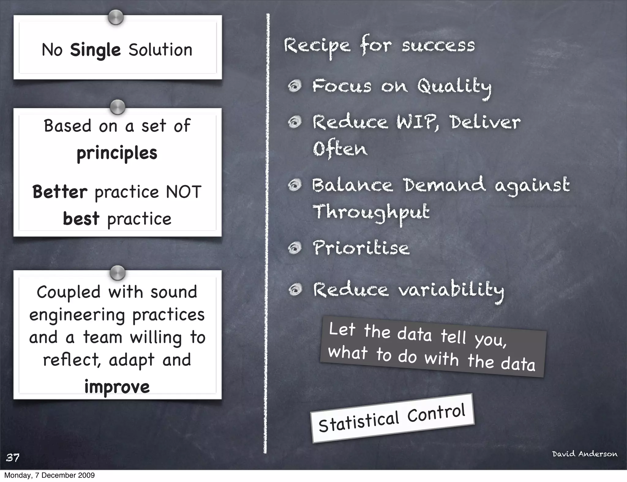 No Single Solution   Recipe for success

                                Focus on Quality

         Based on a set of      Reduce WIP, Deliver
            principles          Often

       Better practice NOT      Balance Demand against
          best practice         Throughput
                                Prioritise

       Coupled with sound       Reduce variability
      engineering practices
      and a team willing to       Let the data tel
                                                   l yo u,
        reﬂect, adapt and         what to do w ith
                                                    the data
            improve
                                             Control
                                 Statistical
                                                               David Anderson
37
Monday, 7 December 2009
 