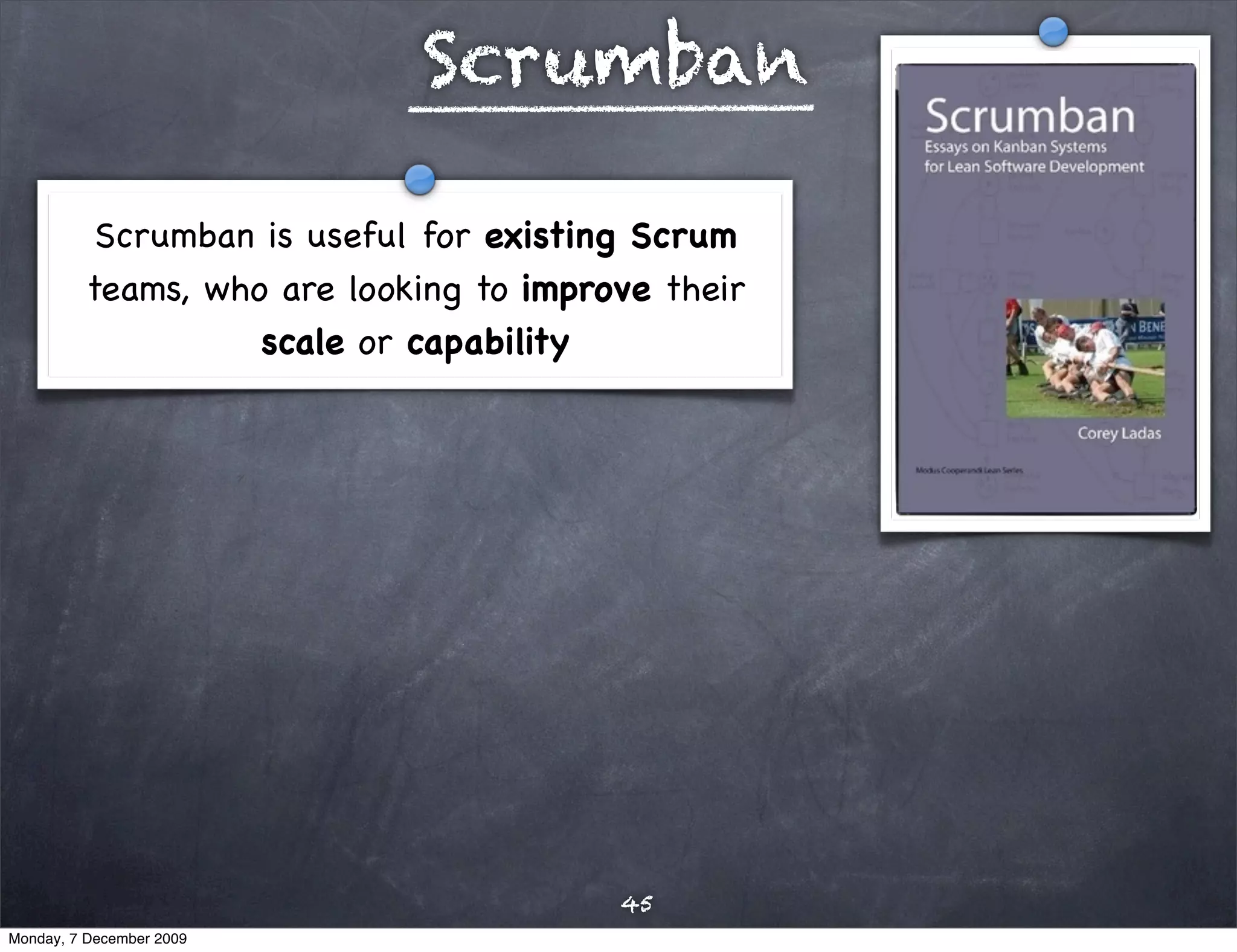 Scrumban

           Scrumban is useful for existing Scrum
          teams, who are looking to improve their
                    scale or capability




                                         45
Monday, 7 December 2009
 