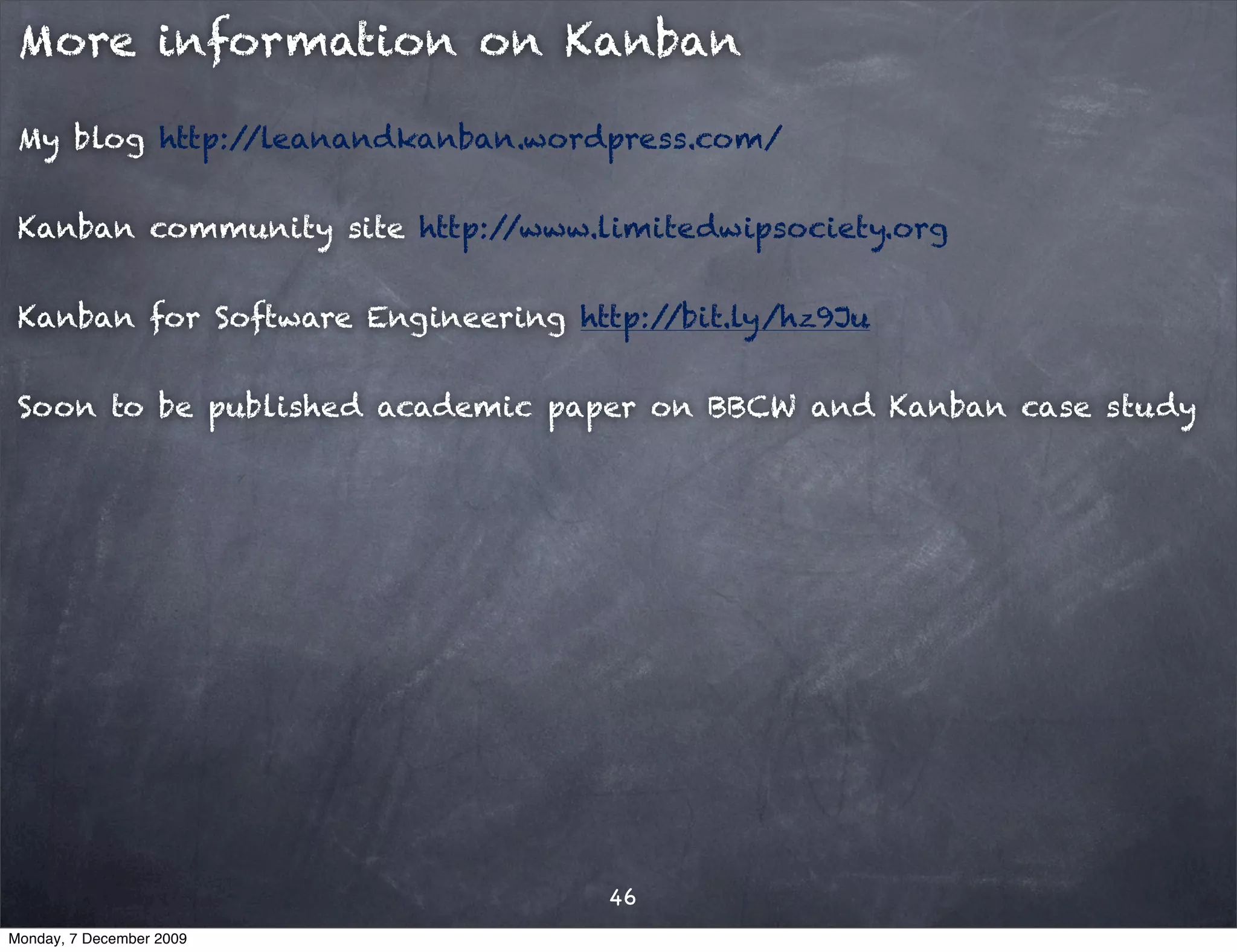 More information on Kanban

 My blog http://leanandkanban.wordpress.com/


 Kanban community site http://www.limitedwipsociety.org


 Kanban for Software Engineering http://bit.ly/hz9Ju


 Soon to be published academic paper on BBCW and Kanban case study




                                    46
Monday, 7 December 2009
 