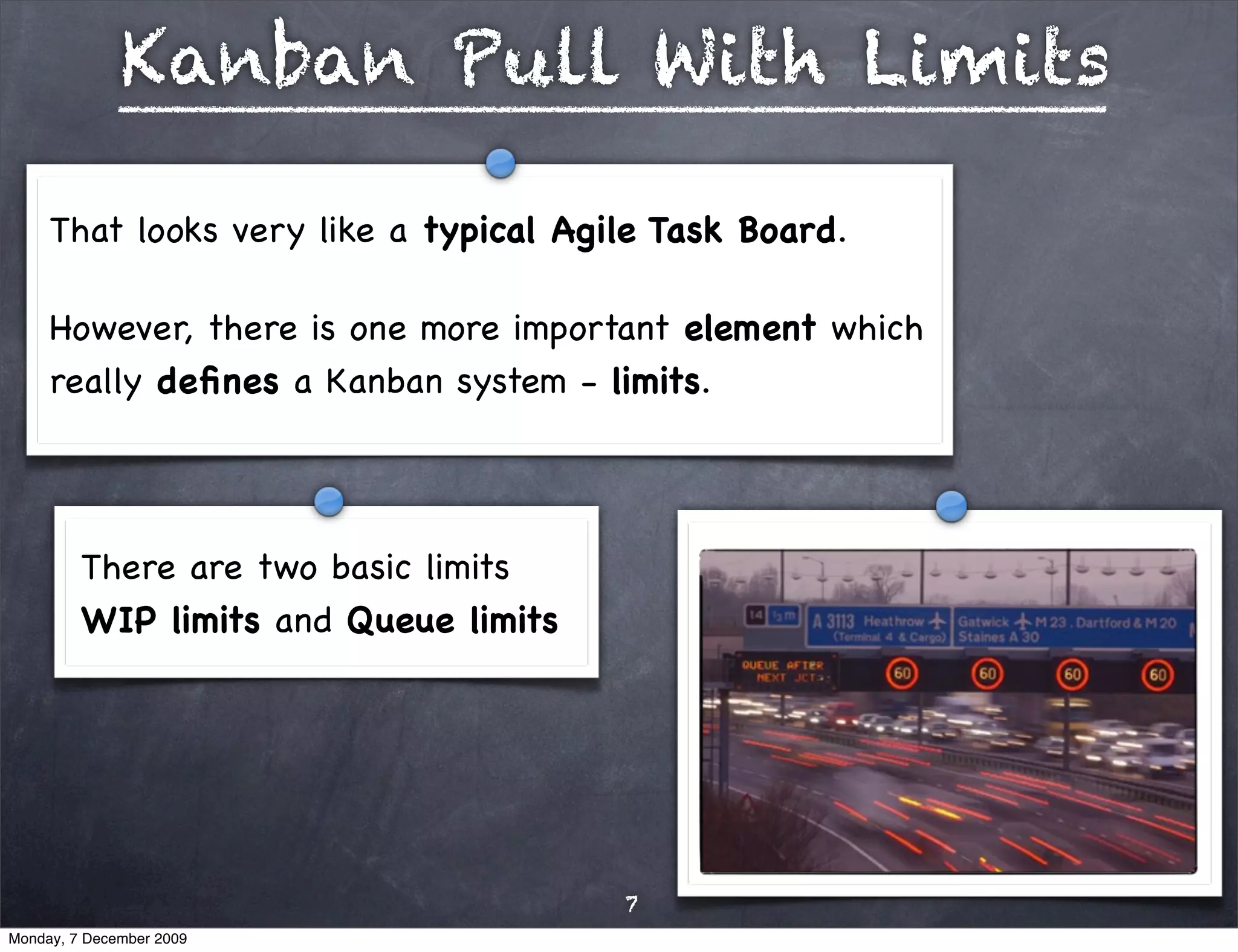 Kanban Pull With Limits

     That looks very like a typical Agile Task Board.

     However, there is one more important element which
     really deﬁnes a Kanban system - limits. 




         There are two basic limits
         WIP limits and Queue limits




                                       7
Monday, 7 December 2009
 