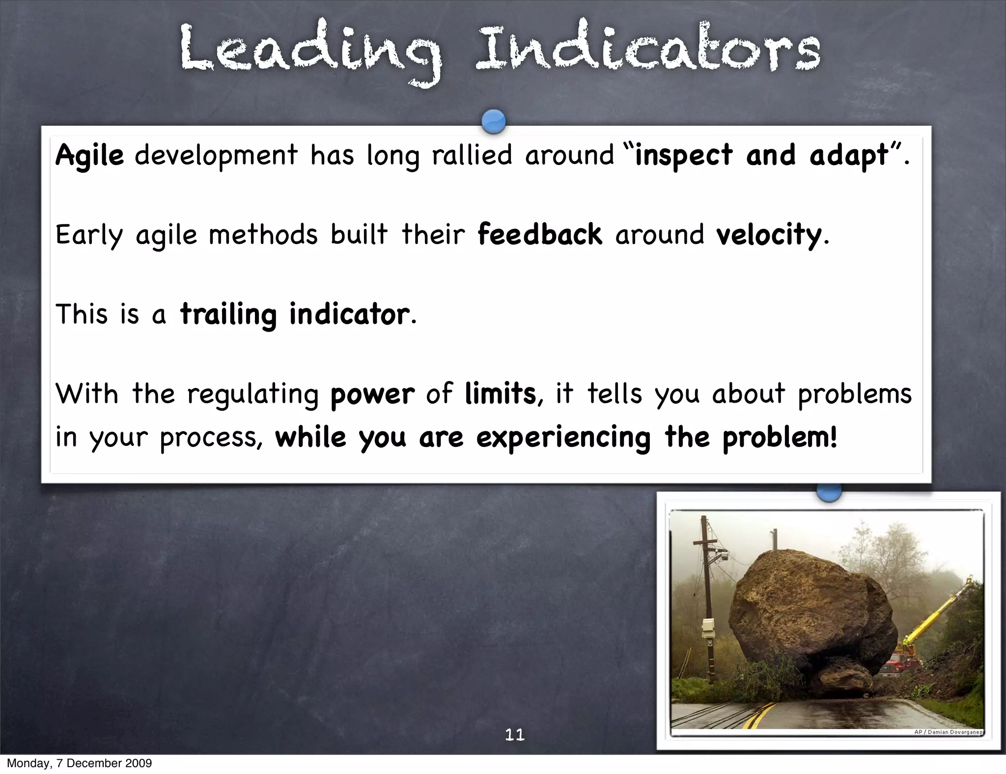 Leading Indicators
       Agile development has long rallied around “inspect and adapt”.

       Early agile methods built their feedback around velocity.

       This is a trailing indicator.

       With the regulating power of limits, it tells you about problems
       in your process, while you are experiencing the problem!




                                        11
Monday, 7 December 2009
 