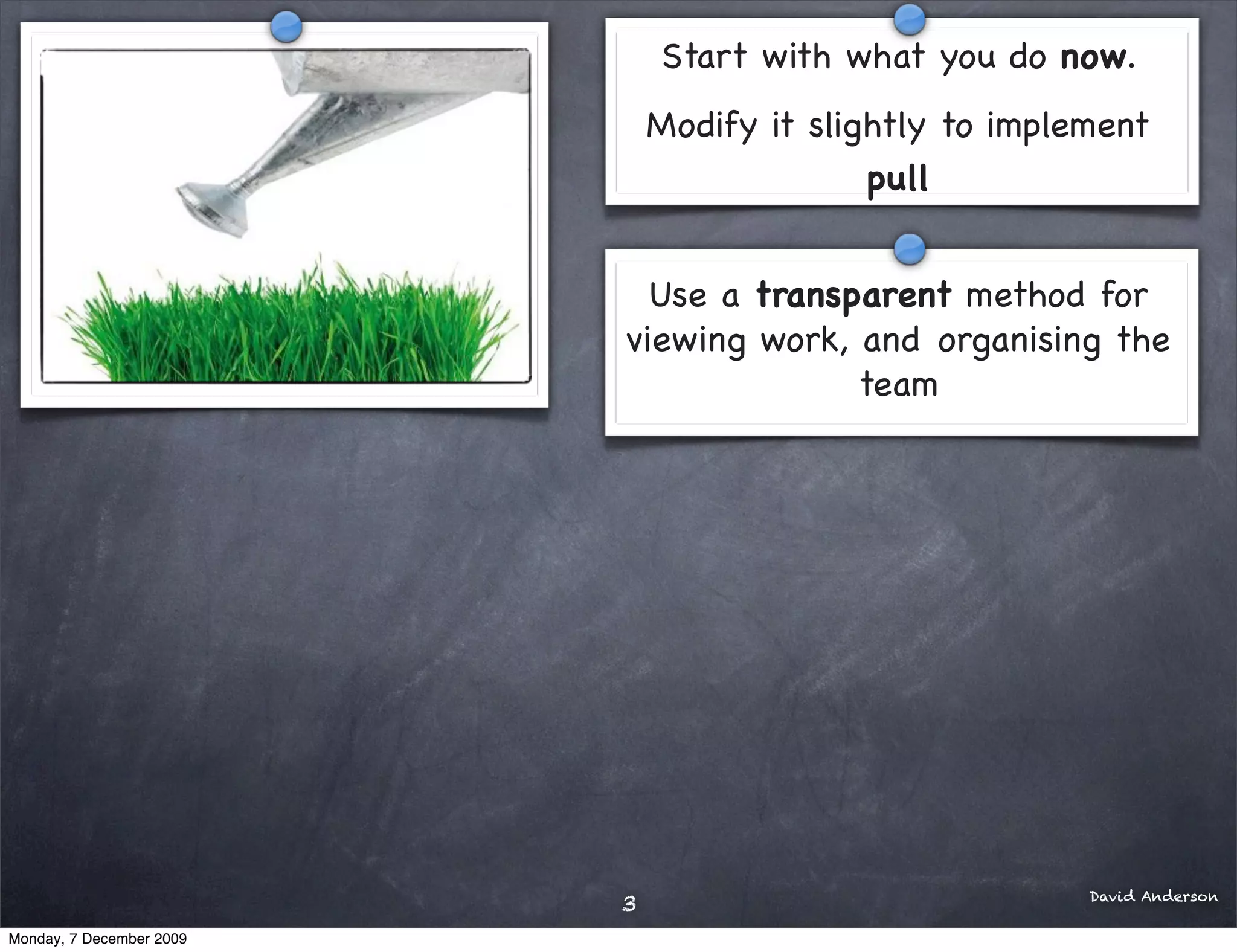 Start with what you do now.
                              Modify it slightly to implement
                                            pull


                            Use a transparent method for
                          viewing work, and organising the
                                        team




                                                         David Anderson
                          3
Monday, 7 December 2009
 