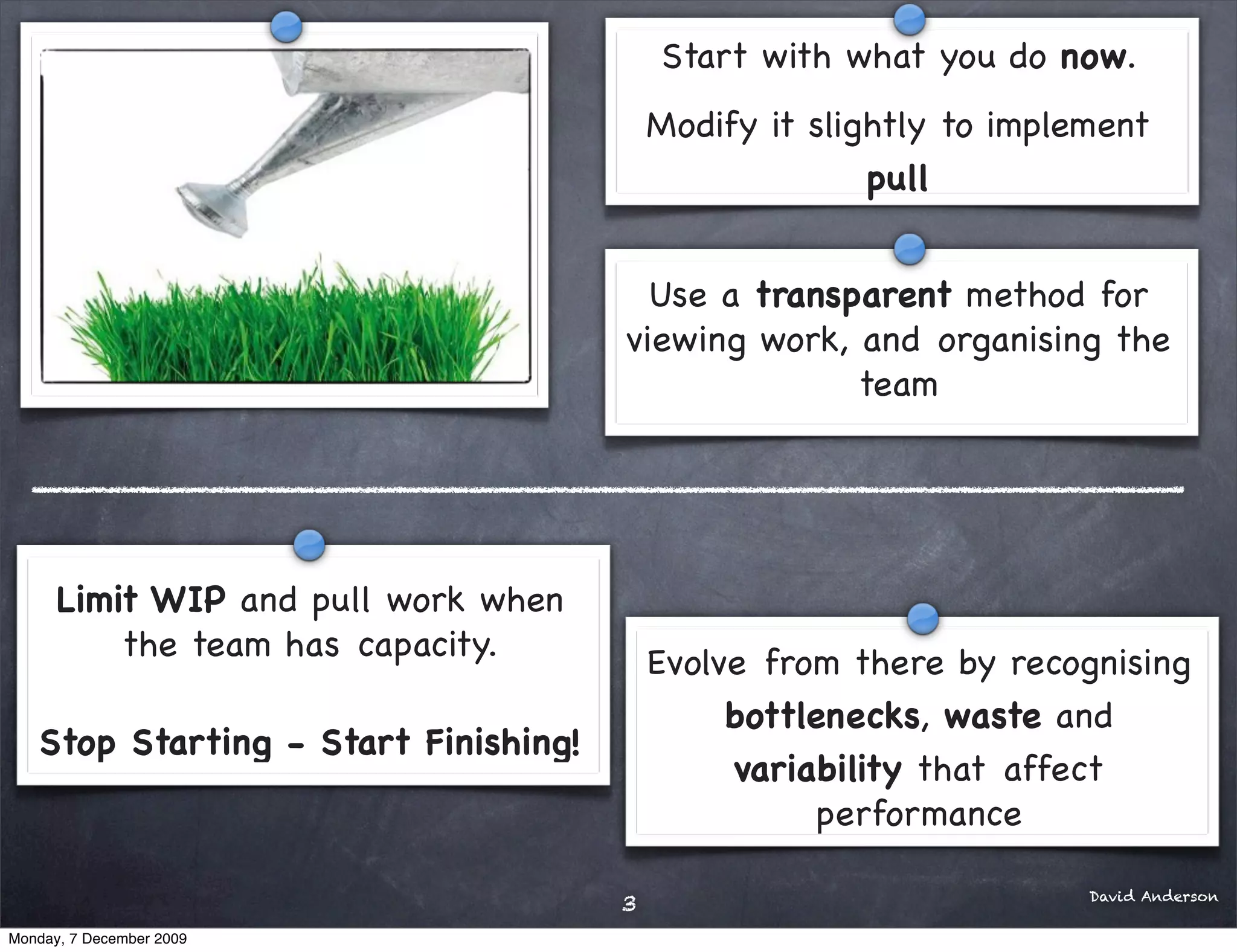 Start with what you do now.
                                          Modify it slightly to implement
                                                        pull


                                        Use a transparent method for
                                      viewing work, and organising the
                                                    team




      Limit WIP and pull work when
          the team has capacity.
                                          Evolve from there by recognising
                                               bottlenecks, waste and
   Stop Starting - Start Finishing!
                                               variability that affect
                                                    performance

                                                                     David Anderson
                                      3
Monday, 7 December 2009
 