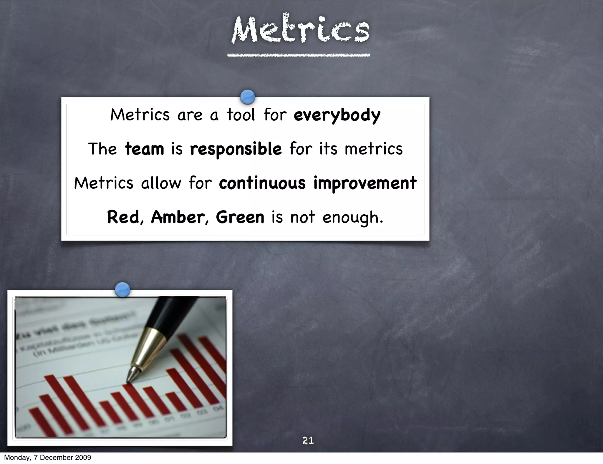 Metrics

                          Metrics are a tool for everybody
                      The team is responsible for its metrics
                  Metrics allow for continuous improvement
                          Red, Amber, Green is not enough.




                                                21
Monday, 7 December 2009
 