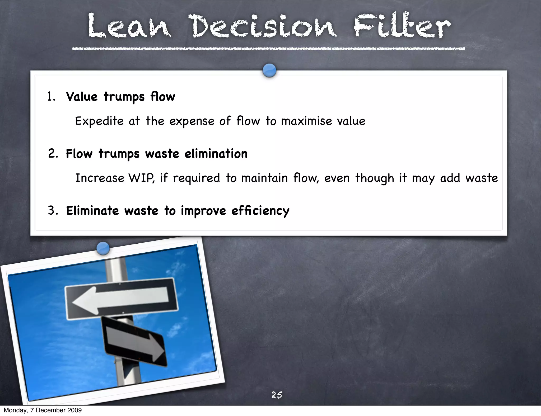 Lean Decision Filter

            1. Value trumps ﬂow 
                     Expedite at the expense of ﬂow to maximise value

            2. Flow trumps waste elimination
                     Increase WIP, if required to maintain ﬂow, even though it may add waste

            3. Eliminate waste to improve efﬁciency 




                                                     25
Monday, 7 December 2009
 