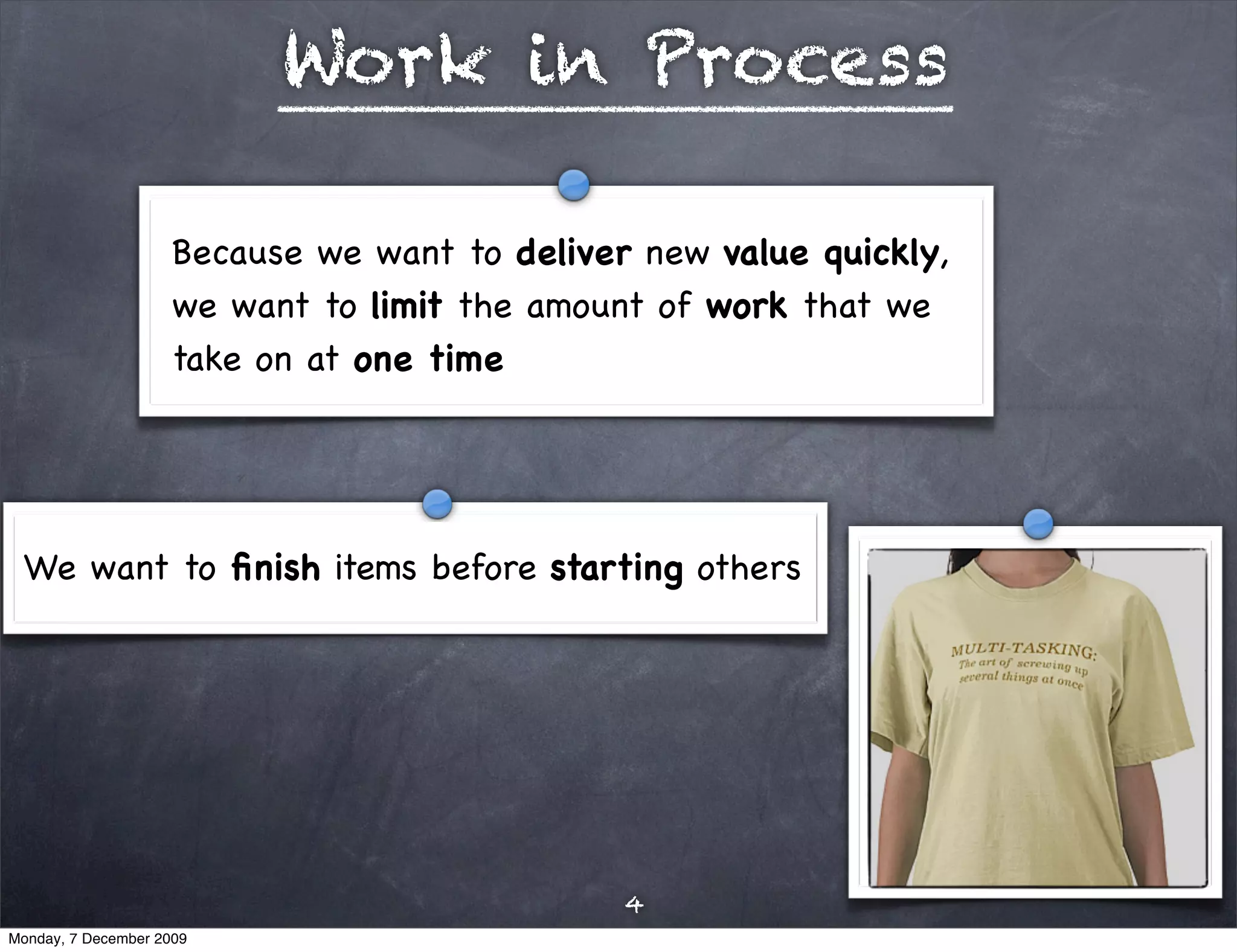 Work in Process

                     Because we want to deliver new value quickly,
                     we want to limit the amount of work that we
                     take on at one time




 We want to ﬁnish items before starting others




                                               4
Monday, 7 December 2009
 