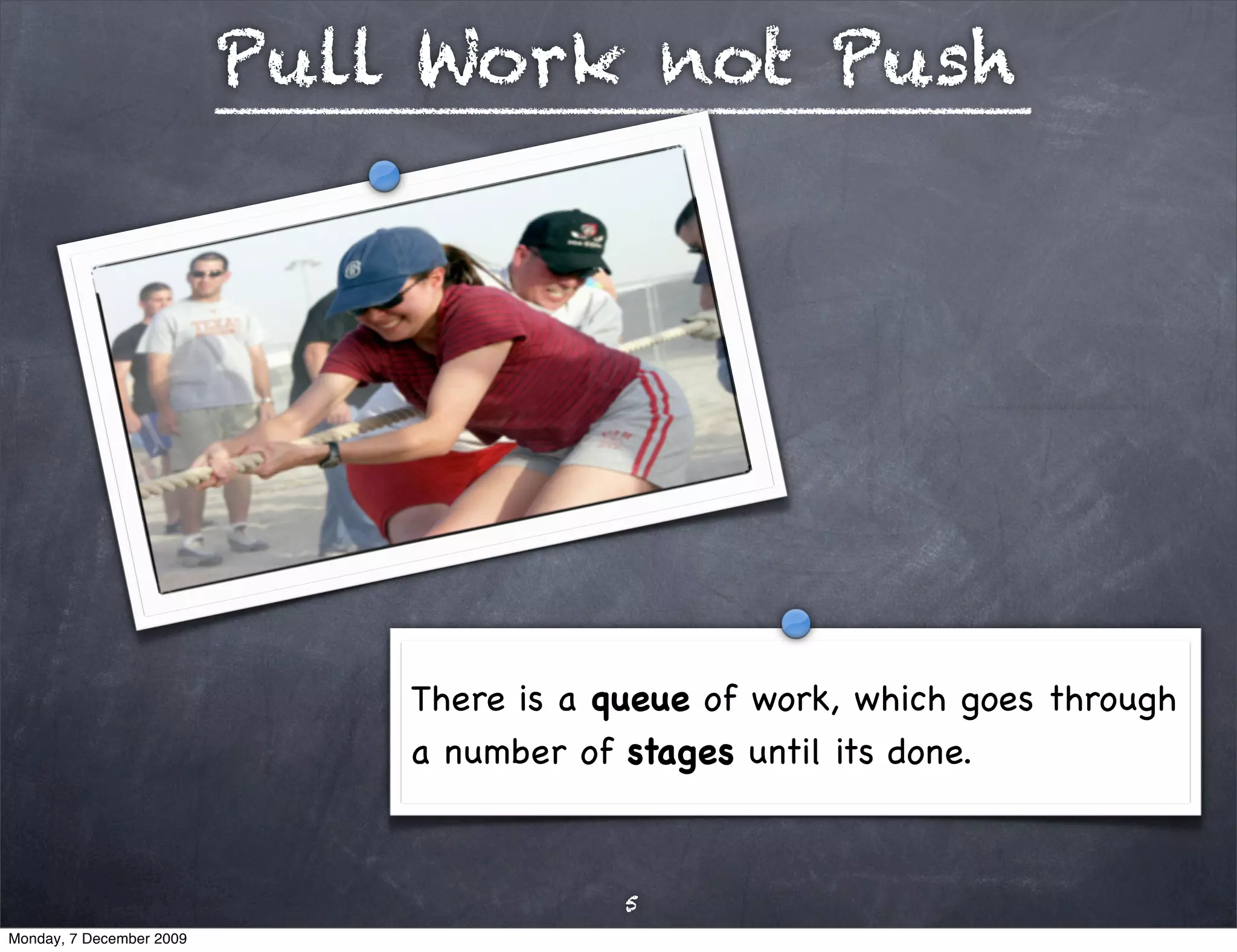 Pull Work not Push




                              There is a queue of work, which goes through
                              a number of stages until its done.



                                          5
Monday, 7 December 2009
 