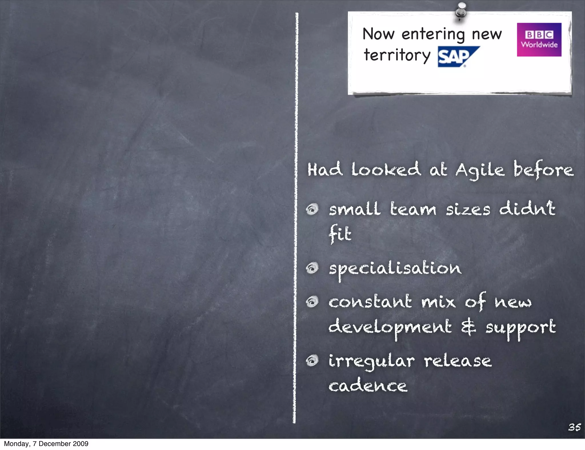 Now entering new
                               territory




                          Had looked at Agile before

                            small team sizes didn’t
                            ﬁt
                            specialisation
                            constant mix of new
                            development & support
                            irregular release
                            cadence

                                                      35
Monday, 7 December 2009
 