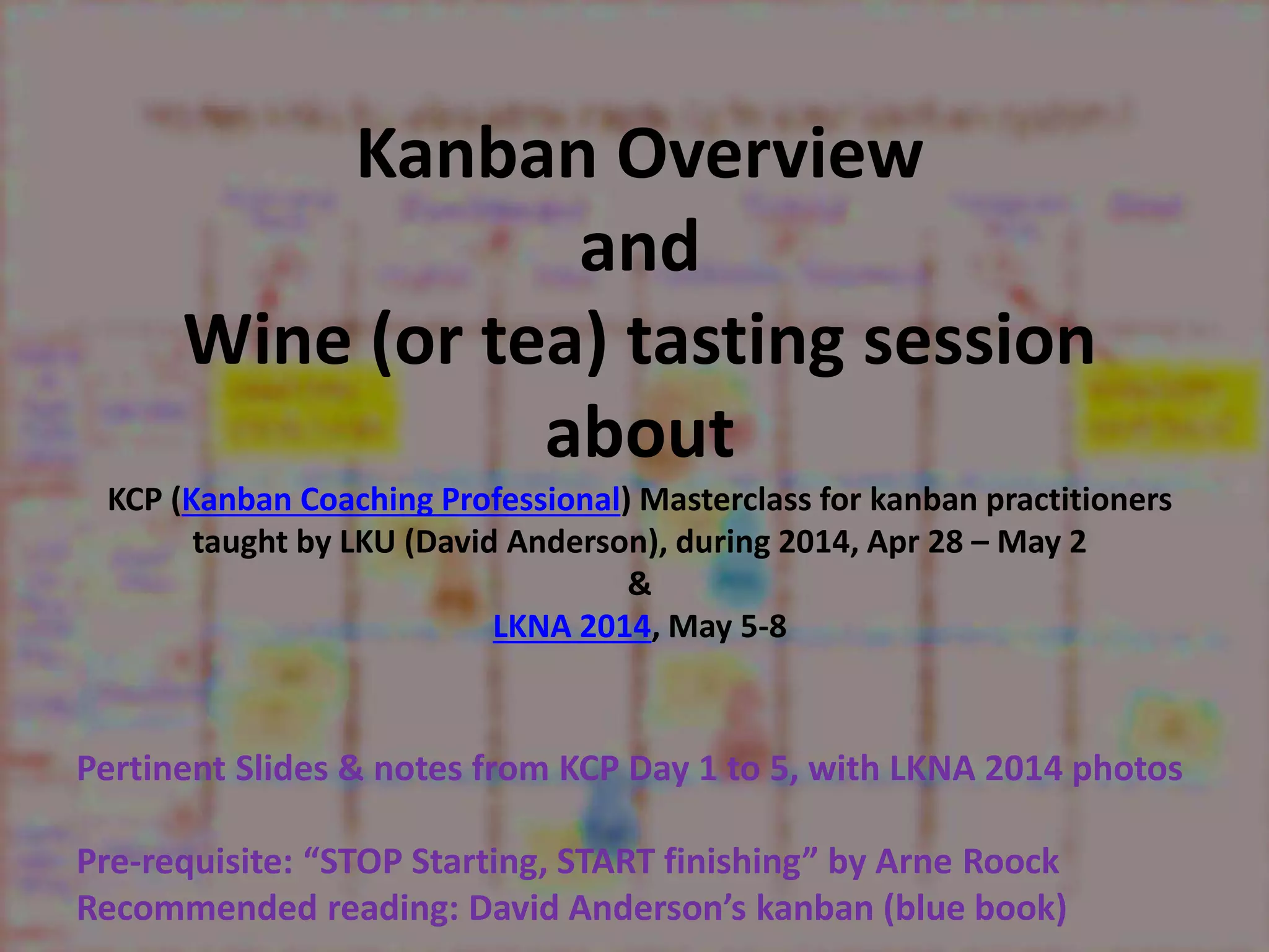 Kanban Overview 
and 
Wine (or tea) tasting session 
about 
KCP (Kanban Coaching Professional) Masterclass for kanban practitioners 
taught by LKU (David Anderson), during 2014, Apr 28 – May 2 
& 
LKNA 2014, May 5-8 
Pertinent Slides & notes from KCP Day 1 to 5, with LKNA 2014 photos 
Pre-requisite: “STOP Starting, START finishing” by Arne Roock 
Recommended reading: David Anderson’s kanban (blue book) 
 