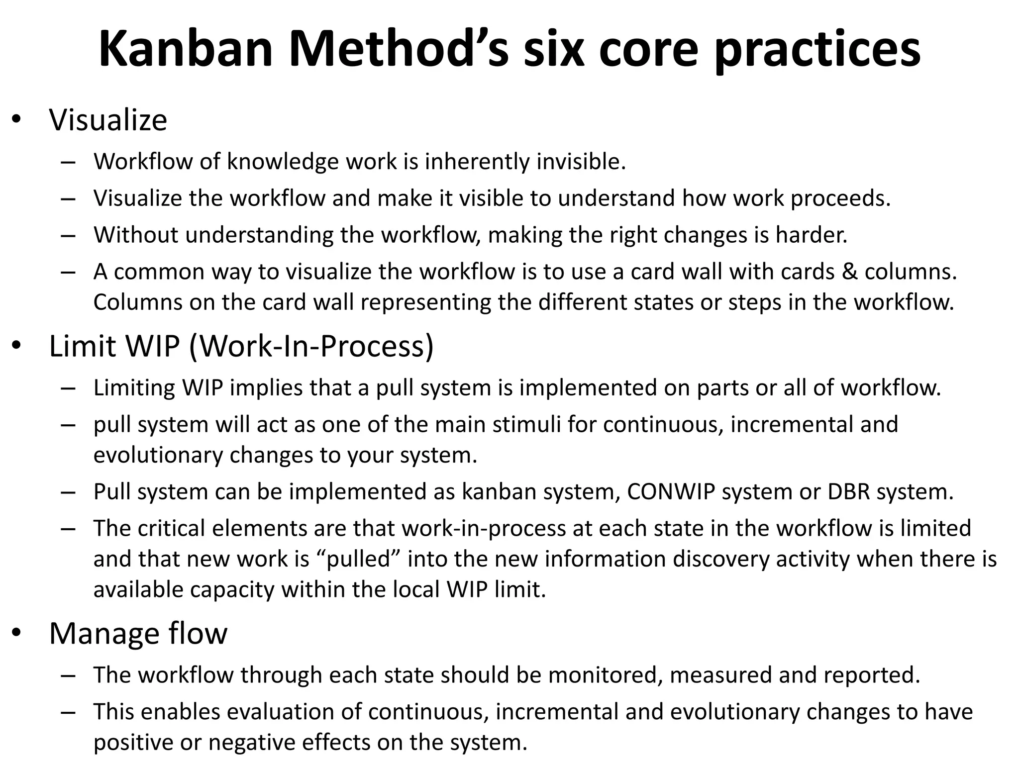 Kanban Method’s six core practices 
• Visualize 
– Workflow of knowledge work is inherently invisible. 
– Visualize the workflow and make it visible to understand how work proceeds. 
– Without understanding the workflow, making the right changes is harder. 
– A common way to visualize the workflow is to use a card wall with cards & columns. 
Columns on the card wall representing the different states or steps in the workflow. 
• Limit WIP (Work-In-Process) 
– Limiting WIP implies that a pull system is implemented on parts or all of workflow. 
– pull system will act as one of the main stimuli for continuous, incremental and 
evolutionary changes to your system. 
– Pull system can be implemented as kanban system, CONWIP system or DBR system. 
– The critical elements are that work-in-process at each state in the workflow is limited 
and that new work is “pulled” into the new information discovery activity when there is 
available capacity within the local WIP limit. 
• Manage flow 
– The workflow through each state should be monitored, measured and reported. 
– This enables evaluation of continuous, incremental and evolutionary changes to have 
positive or negative effects on the system. 
 